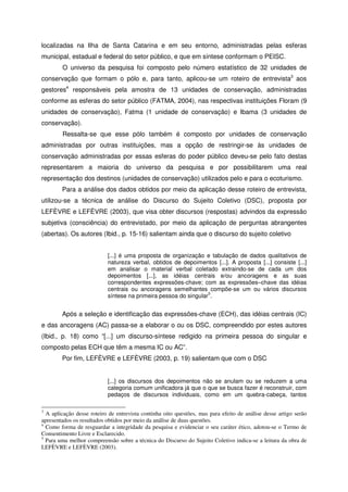 localizadas na Ilha de Santa Catarina e em seu entorno, administradas pelas esferas
municipal, estadual e federal do setor público, e que em síntese conformam o PEISC.
O universo da pesquisa foi composto pelo número estatístico de 32 unidades de
conservação que formam o pólo e, para tanto, aplicou-se um roteiro de entrevista3
aos
gestores4
responsáveis pela amostra de 13 unidades de conservação, administradas
conforme as esferas do setor público (FATMA, 2004), nas respectivas instituições Floram (9
unidades de conservação), Fatma (1 unidade de conservação) e Ibama (3 unidades de
conservação).
Ressalta-se que esse pólo também é composto por unidades de conservação
administradas por outras instituições, mas a opção de restringir-se às unidades de
conservação administradas por essas esferas do poder público deveu-se pelo fato destas
representarem a maioria do universo da pesquisa e por possibilitarem uma real
representação dos destinos (unidades de conservação) utilizados pelo e para o ecoturismo.
Para a análise dos dados obtidos por meio da aplicação desse roteiro de entrevista,
utilizou-se a técnica de análise do Discurso do Sujeito Coletivo (DSC), proposta por
LEFÈVRE e LEFÈVRE (2003), que visa obter discursos (respostas) advindos da expressão
subjetiva (consciência) do entrevistado, por meio da aplicação de perguntas abrangentes
(abertas). Os autores (Ibid., p. 15-16) salientam ainda que o discurso do sujeito coletivo
[...] é uma proposta de organização e tabulação de dados qualitativos de
natureza verbal, obtidos de depoimentos [...]. A proposta [...] consiste [...]
em analisar o material verbal coletado extraindo-se de cada um dos
depoimentos [...], as idéias centrais e/ou ancoragens e as suas
correspondentes expressões-chave; com as expressões–chave das idéias
centrais ou ancoragens semelhantes compõe-se um ou vários discursos
síntese na primeira pessoa do singular
5
.
Após a seleção e identificação das expressões-chave (ECH), das idéias centrais (IC)
e das ancoragens (AC) passa-se a elaborar o ou os DSC, compreendido por estes autores
(Ibid., p. 18) como “[...] um discurso-síntese redigido na primeira pessoa do singular e
composto pelas ECH que têm a mesma IC ou AC”.
Por fim, LEFÈVRE e LEFÈVRE (2003, p. 19) salientam que com o DSC
[...] os discursos dos depoimentos não se anulam ou se reduzem a uma
categoria comum unificadora já que o que se busca fazer é reconstruir, com
pedaços de discursos individuais, como em um quebra-cabeça, tantos
3
A aplicação desse roteiro de entrevista continha oito questões, mas para efeito de análise desse artigo serão
apresentados os resultados obtidos por meio da análise de duas questões.
4
Como forma de resguardar a integridade da pesquisa e evidenciar o seu caráter ético, adotou-se o Termo de
Consentimento Livre e Esclarecido.
5
Para uma melhor compreensão sobre a técnica do Discurso do Sujeito Coletivo indica-se a leitura da obra de
LEFÈVRE e LEFÈVRE (2003).
 