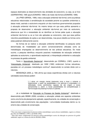 espaços destinados ao desenvolvimento das atividades de ecoturismo, ou seja, ao ar livre
(SORRENTINO, 1995 apud LEONARDI, 1999) e de modo não-formal (LEONARDI, 1999).
Já a PNEA (BRASIL, 1999), trata a educação ambiental não-formal, como as práticas
educativas relacionadas à sensibilização da sociedade perante as questões ambientais e,
desse modo, assinala o ecoturismo enquanto um dos incentivos governamentais propostos
à educação ambiental não-formal. Ao mesmo tempo em que essa política apresenta a
proposta de desenvolver a educação ambiental não-formal por meio do ecoturismo,
observa-se que há a necessidade de se identificar as formas pelas quais a educação
ambiental não-formal ou ao ar livre são aplicadas ao ecoturismo, visto que essa política
vislumbra possibilidades de ações a ser desenvolvidas, mas pouco detalha as formas como
estas poderiam efetivamente ocorrer.
As formas de se realizar a educação ambiental identificadas na pesquisa serão
denominadas de ‘modalidades’ por serem convencionalmente utilizadas como as
metodologias empregadas ao desenvolvimento de tais práticas educativas. De modo
sucinto, a pesquisa identificou enquanto possíveis modalidades de educação ambiental
aplicadas ao ecoturismo, o aprendizado seqüencial, a interpretação ambiental e a educação
no processo de gestão ambiental.
Tanto o ‘Aprendizado Seqüencial’, desenvolvido por CORNELL (1997), quanto a
‘Interpretação Ambiental’, idealizada por HAM (1992) evidenciam formas educativas,
pautadas em um processo metodológico contínuo6
, desenvolvido no contato direto com a
natureza.
MENDONÇA (2005, p. 169) afirma que essas experiências diretas com a natureza
(atividades ecoturísticas) podem
[...] ativar um energia mental totalmente nova e levar o visitante a
experimentar, a partir da possibilidade e do estímulo à criatividade e à
afetividade, novos sentimentos capazes de dar origem a novos
pensamentos e, assim, a novas possibilidades de compatibilização e
harmonização da presença humana no planeta.
Já a modalidade de ‘Educação no Processo de Gestão Ambiental’7
, idealizada e
desenvolvida pelo IBAMA (2006) considera a educação voltada aos aspectos ambientais
como uma forma de planejamento aplicado, especificamente, às unidades de conservação e
desenvolvido pelo envolvimento das populações / comunidades localizadas dentro ou no
entorno das unidades de conservação.
6
Para uma maior compreensão do processo teórico-metodológico acerca dessas modalidades, sugere-se a leitura
das obras de CORNELL (1997) e de HAM (1992).
7
Para uma maior compreensão do processo teórico-metodológico acerca da educação no processo de gestão
ambiental, sugere-se a leitura da obra do IBAMA (2006).
 