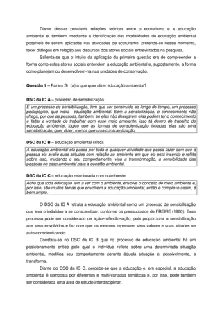 Diante dessas possíveis relações teóricas entre o ecoturismo e a educação
ambiental e, também, mediante a identificação das modalidades de educação ambiental
possíveis de serem aplicadas nas atividades de ecoturismo, pretende-se nesse momento,
tecer diálogos em relação aos discursos dos atores sociais entrevistados na pesquisa.
Salienta-se que o intuito da aplicação da primeira questão era de compreender a
forma como estes atores sociais entendem a educação ambiental e, supostamente, a forma
como planejam ou desenvolvem-na nas unidades de conservação.
Questão 1 – Para o Sr. (a) o que quer dizer educação ambiental?
DSC da IC A – processo de sensibilização
É um processo de sensibilização, tem que ser construído ao longo do tempo, um processo
pedagógico, que insira educação ambiental. Sem a sensibilização, o conhecimento não
chega, por que as pessoas, também, se elas não desejarem elas podem ter o conhecimento
e faltar a vontade de trabalhar com esse meio ambiente, isso tá dentro do trabalho de
educação ambiental, lógico que as formas de conscientização isoladas elas são uma
sensibilização, quer dizer, menos que uma conscientização.
DSC da IC B – educação ambiental crítica
A educação ambiental ela passa por toda e qualquer atividade que possa fazer com que a
pessoa ela avalie suas atitudes com relação ao ambiente em que ela está inserida e reflita
sobre isso, mudando o seu comportamento, visa a transformação, a sensibilidade das
pessoas no caso ambiental para a questão ambiental.
DSC da IC C – educação relacionada com o ambiente
Acho que toda educação tem a ver com o ambiente, envolve o conceito de meio ambiente e,
por isso, são muitos temas que envolvem a educação ambiental, então é complexo assim, é
bem amplo.
O DSC da IC A retrata a educação ambiental como um processo de sensibilização
que leva o indivíduo a se conscientizar, conforme os pressupostos de FREIRE (1980). Esse
processo pode ser considerado de ação–reflexão–ação, pois proporciona a sensibilização
aos seus envolvidos e faz com que os mesmos repensem seus valores e suas atitudes se
auto-conscientizando.
Constata-se no DSC da IC B que no processo de educação ambiental há um
posicionamento crítico pelo qual o indivíduo reflete sobre uma determinada situação
ambiental, modifica seu comportamento perante àquela situação e, possivelmente, a
transforma.
Diante do DSC da IC C, percebe-se que a educação e, em especial, a educação
ambiental é composta por diferentes e multi-variadas temáticas e, por isso, pode também
ser considerada uma área de estudo interdisciplinar.
 