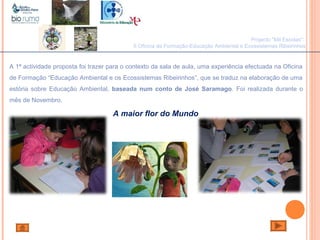 João Paulo Silva
A 1ª actividade proposta foi trazer para o contexto da sala de aula, uma experiência efectuada na Oficina
de Formação “Educação Ambiental e os Ecossistemas Ribeirinhos”, que se traduz na elaboração de uma
estória sobre Educação Ambiental, baseada num conto de José Saramago. Foi realizada durante o
mês de Novembro.
Projecto "Mil Escolas":
II Oficina de Formação-Educação Ambiental e Ecossistemas Ribeirinhos
A maior flor do Mundo
 