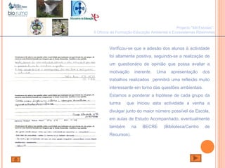 João Paulo Silva
Projecto "Mil Escolas":
II Oficina de Formação-Educação Ambiental e Ecossistemas Ribeirinhos
Verificou-se que a adesão dos alunos à actividade
foi altamente positiva, seguindo-se a realização de
um questionário de opinião que possa avaliar a
motivação inerente. Uma apresentação dos
trabalhos realizados permitirá uma reflexão muito
interessante em torno das questões ambientais.
Estamos a ponderar a hipótese de cada grupo da
turma que iniciou esta actividade a venha a
divulgar junto do maior número possível da Escola,
em aulas de Estudo Acompanhado, eventualmente
também na BECRE (Biblioteca/Centro de
Recursos).
 