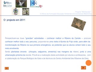 João Paulo Silva
Projecto "Mil Escolas":
II Oficina de Formação-Educação Ambiental e Ecossistemas Ribeirinhos
O projecto em 2011
Perspectivam-se duas “grandes” actividades – conhecer melhor a Ribeira de Canide – procurar
conhecer melhor todo o seu percurso, propondo-se uma visita à Quinta do Fojo onde, para além da
monitorização da Ribeira na sua primeira emergência, se pretende que os alunos sintam todo o seu
meio envolvente.
Serão plantadas árvores (choupos, salgueiros, ameeiros) nas margens da ribeira, junto a uma
urbanização próxima da escola. Prevê-se a realização desta actividade por alunos e professores, com
a colaboração do Parque Biológico de Gaia e de técnicos do Centro Ambiental das Ribeiras de Gaia.
 