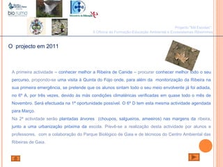 João Paulo Silva
Projecto "Mil Escolas":
II Oficina de Formação-Educação Ambiental e Ecossistemas Ribeirinhos
O projecto em 2011
A primeira actividade – conhecer melhor a Ribeira de Canide – procurar conhecer melhor todo o seu
percurso, propondo-se uma visita à Quinta do Fojo onde, para além da monitorização da Ribeira na
sua primeira emergência, se pretende que os alunos sintam todo o seu meio envolvente já foi adiada,
no 6º A, por três vezes, devido às más condições climatéricas verificadas em quase todo o mês de
Novembro. Será efectuada na 1ª oportunidade possível. O 6º D tem esta mesma actividade agendada
para Março.
Na 2ª actividade serão plantadas árvores (choupos, salgueiros, ameeiros) nas margens da ribeira,
junto a uma urbanização próxima da escola. Prevê-se a realização desta actividade por alunos e
professores, com a colaboração do Parque Biológico de Gaia e de técnicos do Centro Ambiental das
Ribeiras de Gaia.
 