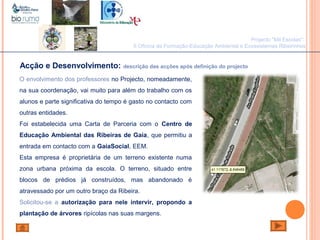 João Paulo Silva
Acção e Desenvolvimento: descrição das acções após definição do projecto
O envolvimento dos professores no Projecto, nomeadamente,
na sua coordenação, vai muito para além do trabalho com os
alunos e parte significativa do tempo é gasto no contacto com
outras entidades.
Foi estabelecida uma Carta de Parceria com o Centro de
Educação Ambiental das Ribeiras de Gaia, que permitiu a
entrada em contacto com a GaiaSocial, EEM.
Esta empresa é proprietária de um terreno existente numa
zona urbana próxima da escola. O terreno, situado entre
blocos de prédios já construídos, mas abandonado é
atravessado por um outro braço da Ribeira.
Solicitou-se a autorização para nele intervir, propondo a
plantação de árvores ripícolas nas suas margens.
Projecto "Mil Escolas":
II Oficina de Formação-Educação Ambiental e Ecossistemas Ribeirinhos
 