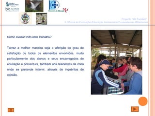 João Paulo Silva
Projecto "Mil Escolas":
II Oficina de Formação-Educação Ambiental e Ecossistemas Ribeirinhos
Como avaliar todo este trabalho?
Talvez a melhor maneira seja a aferição do grau de
satisfação de todos os elementos envolvidos, muito
particularmente dos alunos e seus encarregados de
educação e porventura, também aos residentes da zona
onde se pretende intervir, através de inquéritos de
opinião.
 
