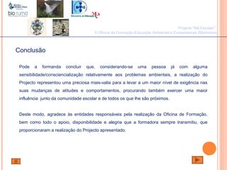 João Paulo Silva
Conclusão
Pode a formanda concluir que, considerando-se uma pessoa já com alguma
sensibilidade/consciencialização relativamente aos problemas ambientais, a realização do
Projecto representou uma preciosa mais-valia para a levar a um maior nível de exigência nas
suas mudanças de atitudes e comportamentos, procurando também exercer uma maior
influência junto da comunidade escolar e de todos os que lhe são próximos.
Deste modo, agradece às entidades responsáveis pela realização da Oficina de Formação,
bem como todo o apoio, disponibilidade e alegria que a formadora sempre transmitiu, que
proporcionaram a realização do Projecto apresentado.
Projecto "Mil Escolas":
II Oficina de Formação-Educação Ambiental e Ecossistemas Ribeirinhos
 