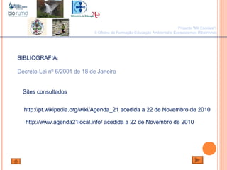 João Paulo SilvaBIBLIOGRAFIA:
Decreto-Lei nº 6/2001 de 18 de Janeiro
http://www.agenda21local.info/ acedida a 22 de Novembro de 2010
http://pt.wikipedia.org/wiki/Agenda_21 acedida a 22 de Novembro de 2010
Sites consultados
Projecto "Mil Escolas":
II Oficina de Formação-Educação Ambiental e Ecossistemas Ribeirinhos
 