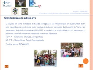 João Paulo Silva
Características do público alvo
O projecto em torno da Ribeira de Canide começou por ser implementado em duas turmas do 5º
ano, havendo uma envolvência muito positiva de todos os elementos do Conselho de Turma. No
seguimento do trabalho iniciado em 209/2010, a escola irá dar continuidade com o mesmo grupo
de alunos, onde se encontram integrados seis novos elementos.
No 6º A – Matemática e Estudo Acompanhado
NO 6º D – Matemática e Estudo Acompanhado
Total de alunos: 52 alunos
Projecto "Mil Escolas":
II Oficina de Formação-Educação Ambiental e Ecossistemas Ribeirinhos
 