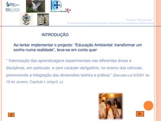 João Paulo Silva
Ao tentar implementar o projecto: “Educação Ambiental: transformar um
sonho numa realidade”, teve-se em conta quer
“ Valorização das aprendizagens experimentais nas diferentes áreas e
disciplinas, em particular, e com carácter obrigatório, no ensino das ciências,
promovendo a integração das dimensões teórica e prática;” (Decreto-Lei 6/2001 de
18 de Janeiro, Capítulo I, artigo3, e).
Projecto "Mil Escolas":
II Oficina de Formação-Educação Ambiental e Ecossistemas Ribeirinhos
INTRODUÇÃO
 