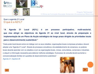 João Paulo Silva
Quer a agenda 21 Local
O que é a A21L?
“A Agenda 21 Local (A21L) é um processo participativo, multi-sectorial,
que visa atingir os objectivos da Agenda 21 ao nível local, através da preparação e
implementação de um Plano de Acção estratégico de longo prazo dirigido às prioridades locais
para o desenvolvimento sustentável.”
“Cada poder local deverá entrar em diálogo com os seus cidadãos, organizações locais e empresas privadas e deverá
adoptar uma “Agenda 21 Local”. Através de processos consultivos e de estabelecimento de consensos, os poderes
locais deverão aprender com os cidadãos e com as organizações locais, cívicas, comunitárias, comerciais e industriais
e adquirir a informação necessária para elaborar melhores estratégias. O processo de consulta deverá aumentar a
consciencialização familiar em questões de desenvolvimento sustentável.”
Agenda 21, Capítulo 28
Projecto "Mil Escolas":
II Oficina de Formação-Educação Ambiental e Ecossistemas Ribeirinhos
 