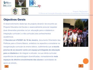 Objectivos Gerais
O desenvolvimento deste tipo de projecto deverá ir de encontro ao
Projecto Educativo da Escola e, essencialmente procurar respeitar
duas dimensões previstas na Lei: educação para a cidadania e
integração curricular ( e não curricular) dos conhecimentos
académicos.
O Decreto-Lei nº6/2001 de 18 de Janeiro, documento Orientador das
Políticas para o Ensino Básico, sintetizou os aspectos a considerar na
reorganização curricular do ensino básico, sublinhando que a escola
precisa de se assumir como um espaço privilegiado de educação
para a cidadania e de integrar e articular, na sua oferta curricular,
experiências de aprendizagem diversificadas, nomeadamente mais
espaços de efectivo envolvimento dos alunos e actividades de
apoio ao estudo.
Projecto "Mil Escolas":
II Oficina de Formação-Educação Ambiental e Ecossistemas Ribeirinhos
 