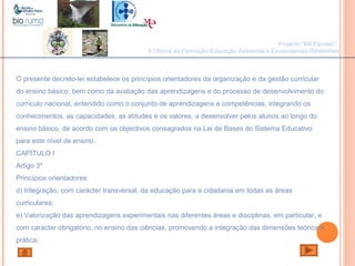 João Paulo Silva
O presente decreto-lei estabelece os princípios orientadores da organização e da gestão curricular
do ensino básico, bem como da avaliação das aprendizagens e do processo de desenvolvimento do
currículo nacional, entendido como o conjunto de aprendizagens e competências, integrando os
conhecimentos, as capacidades, as atitudes e os valores, a desenvolver pelos alunos ao longo do
ensino básico, de acordo com os objectivos consagrados na Lei de Bases do Sistema Educativo
para este nível de ensino.
CAPÍTULO I
Artigo 3º
Princípios orientadores
d) Integração, com carácter transversal, da educação para a cidadania em todas as áreas
curriculares;
e) Valorização das aprendizagens experimentais nas diferentes áreas e disciplinas, em particular, e
com carácter obrigatório, no ensino das ciências, promovendo a integração das dimensões teórica e
prática;
Projecto "Mil Escolas":
II Oficina de Formação-Educação Ambiental e Ecossistemas Ribeirinhos
 
