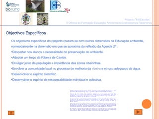 João Paulo Silva
Objectivos Específicos
A ONU - Organização das Nações Unidas - através da sua Comissão Mundial para o Meio
Ambiente e Desenvolvimento, criou o conceito de Desenvolvimento Sustentável.
Trata-se de um modelo que preconiza satisfazer as necessidades presentes sem
comprometer os recursos necessários à satisfação das gerações futuras, buscando
atividades que funcionem em harmonia com a natureza e promovendo, acima de tudo, a
melhoria da qualidade de vida de toda a sociedade.
Um grande passo para nortear a prática de ações sob esse conceito foi a elaboração e
lançamento da Agenda 21 Global na Conferência das Nações Unidas sobre Meio
Ambiente e Desenvolvimento Humano, conhecida como ECO-92, realizada em 1992, no
Rio de Janeiro.
A Agenda 21 é um programa de ações para o qual contribuíram governos e instituições
da sociedade civil de 179 países, que constitui a mais ousada e abrangente tentativa já
realizada de promover, em escala planetária, um novo padrão de desenvolvimento,
conciliando métodos de proteção ambiental, justiça social e eficiência econômica.
Na verdade, a Agenda 21 aprovada pelos países tem a função de servir como base para
que cada um desses países elabore e implemente sua própria Agenda 21 Nacional,
compromisso, aliás, assumido por todos os signatários durante a ECO-92.
Projecto "Mil Escolas":
II Oficina de Formação-Educação Ambiental e Ecossistemas Ribeirinhos
Os objectivos específicos do projecto cruzam-se com outras dimensões da Educação ambiental,
nomeadamente na dimensão em que se aproxima da reflexão da Agenda 21:
•Despertar nos alunos a necessidade de preservação do ambiente.
•Adoptar um troço da Ribeira de Canide.
•Divulgar junto da população a importância das zonas ribeirinhas.
•Envolver a comunidade local no processo de melhoria da ribeira e no uso adequado da água.
•Desenvolver o espírito científico.
•Desenvolver o espírito de responsabilidade individual e colectiva.
 
