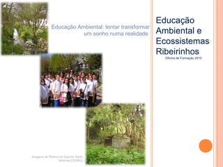 Educação
Ambiental e
Ecossistemas
Ribeirinhos
Oficina de Formação 2010
Imagens da Ribeira do Espírito Santo
Miramar(CEARG)
Educação Ambiental: tentar transformar
um sonho numa realidade
 