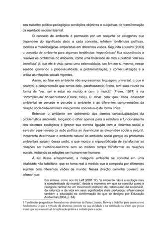 seu trabalho político-pedagógico condições objetivas e subjetivas de transformação
da realidade socioambiental.
       O conceito de ambiente é permeado por um conjunto de categorias que
dependem do significado dado a cada conceito, refletem tendências políticas,
teóricas e metodológicas amparadas em diferentes visões. Segundo Loureiro (2003)
o conceito de ambiente para algumas tendências hegemônicas1 fica subordinado a
resolver os problemas do ambiente, como uma finalidade de atos a praticar “em seu
benefício” já que ele é visto como uma externalidade, um fim em si mesmo, nesse
sentido ignorando a processualidade, a problematização, a contextualização e a
crítica as relações sociais vigentes.
       Assim, ao falar em ambiente não expressamos linguagem universal, o que é
positivo, a compreensão que temos dele, parafraseando Freire, tem suas raízes na
forma de “ver, ser e estar no mundo e com o mundo” (Freire, 1987) e na
“incompletude” do ser humano (Freire, 1983). O olhar pelo qual cada educador
ambiental se percebe e percebe o ambiente e as diferentes compreensões da
relação sociedade-natureza não permite conceitua-lo de forma única.
       Entender o ambiente em detrimento das demais contextualizações da
problemática ambiental, lançando o olhar apenas para a estrutura e funcionamento
dos sistemas ecológicos é ignorar sua estreita ligação com a dinâmica social e
esvaziar esse terreno da ação política ao desvincular as dimensões social e natural.
Incoerente desvincular o ambiente natural do ambiente social porque os problemas
ambientais surgem dessa união, o que mostra a impossibilidade de transformar as
relações ser humano-natureza sem ao mesmo tempo transformar as relações
sociais, incluindo as relações ser humano-ser humano.
       À luz desse entendimento, a categoria ambiente se constitui em uma
totalidade não totalitária, que se torna real à medida que é composto por diferentes
sujeitos com diferentes visões de mundo. Nessa direção caminha Loureiro ao
afirmar que:
                 Em síntese, como nos diz Leff (2001:17), “o ambiente não é a ecologia mas
                 a complexidade do mundo”, desde o momento em que se constitui como a
                 categoria central de um movimento histórico de rediscussão da sociedade,
                 da natureza e da vida em seus significados mais profundos, influenciando
                 também a educação na conformação do que se designa por Educação
                 Ambiental (2004, p. 64).
1 Tendências pragmáticas baseadas nas doutrinas de Peirce, James, Dewey e Schiller para quem a tese
fundamental é que a verdade da doutrina consiste na sua utilidade e na satisfação ou êxito que possa
trazer que seja suscetível de aplicação prática e voltada para a ação.
 