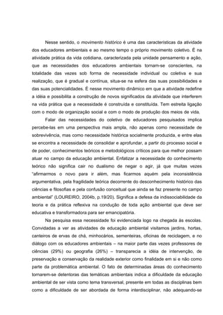 Nesse sentido, o movimento histórico é uma das características da atividade
dos educadores ambientais e ao mesmo tempo o próprio movimento coletivo. É na
atividade prática da vida cotidiana, caracterizada pela unidade pensamento e ação,
que as necessidades dos educadores ambientais tornam-se conscientes, na
totalidade das vezes sob forma de necessidade individual ou coletiva e sua
realização, que é gradual e contínua, situa-se na esfera das suas possibilidades e
das suas potencialidades. É nesse movimento dinâmico em que a atividade redefine
a idéia e possibilita a construção de novos significados da atividade que interferem
na vida prática que a necessidade é construída e constituída. Tem estreita ligação
com o modo de organização social e com o modo de produção dos meios de vida.
      Falar das necessidades do coletivo de educadores pesquisados implica
percebe-las em uma perspectiva mais ampla, não apenas como necessidade de
sobrevivência, mas como necessidade histórica socialmente produzida, e entre elas
se encontra a necessidade de consolidar e aprofundar, a partir do processo social e
de poder, conhecimentos teóricos e metodológicos críticos para que melhor possam
atuar no campo da educação ambiental. Enfatizar a necessidade do conhecimento
teórico não significa cair no dualismo de negar o agir, já que muitas vezes
“afirmarmos o novo para ir além, mas ficarmos aquém pela inconsistência
argumentativa, pela fragilidade teórica decorrente do desconhecimento histórico das
ciências e filosofias e pela confusão conceitual que ainda se faz presente no campo
ambiental” (LOUREIRO, 2004b, p.19/20). Significa a defesa da indissociabilidade da
teoria e da prática reflexiva na condução de toda ação ambiental que deve ser
educativa e transformadora para ser emancipatória.
      Na pesquisa essa necessidade foi evidenciada logo na chegada às escolas.
Convidadas a ver as atividades de educação ambiental visitamos jardins, hortas,
canteiros de ervas de chá, minhocários, sementeiras, oficinas de reciclagem, e no
diálogo com os educadores ambientais – na maior parte das vezes professores de
ciências (29%) ou geografia (26%) – transparecia a idéia de intervenção, de
preservação e conservação da realidade exterior como finalidade em si e não como
parte da problemática ambiental. O fato de determinadas áreas do conhecimento
tornarem-se detentoras das temáticas ambientais indica a dificuldade da educação
ambiental de ser vista como tema transversal, presente em todas as disciplinas bem
como a dificuldade de ser abordada de forma interdisciplinar, não adequando-se
 