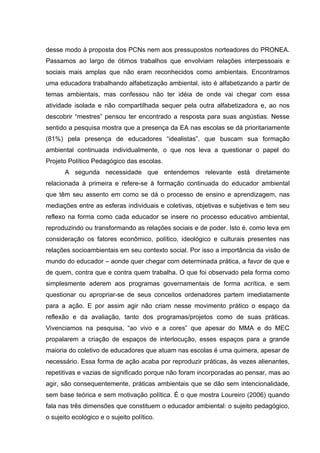 desse modo à proposta dos PCNs nem aos pressupostos norteadores do PRONEA.
Passamos ao largo de ótimos trabalhos que envolviam relações interpessoais e
sociais mais amplas que não eram reconhecidos como ambientais. Encontramos
uma educadora trabalhando alfabetização ambiental, isto é alfabetizando a partir de
temas ambientais, mas confessou não ter idéia de onde vai chegar com essa
atividade isolada e não compartilhada sequer pela outra alfabetizadora e, ao nos
descobrir “mestres” pensou ter encontrado a resposta para suas angústias. Nesse
sentido a pesquisa mostra que a presença da EA nas escolas se dá prioritariamente
(81%) pela presença de educadores “idealistas”, que buscam sua formação
ambiental continuada individualmente, o que nos leva a questionar o papel do
Projeto Político Pedagógico das escolas.
       A segunda necessidade que entendemos relevante está diretamente
relacionada à primeira e refere-se à formação continuada do educador ambiental
que têm seu assento em como se dá o processo de ensino e aprendizagem, nas
mediações entre as esferas individuais e coletivas, objetivas e subjetivas e tem seu
reflexo na forma como cada educador se insere no processo educativo ambiental,
reproduzindo ou transformando as relações sociais e de poder. Isto é, como leva em
consideração os fatores econômico, político, ideológico e culturais presentes nas
relações socioambientais em seu contexto social. Por isso a importância da visão de
mundo do educador – aonde quer chegar com determinada prática, a favor de que e
de quem, contra que e contra quem trabalha. O que foi observado pela forma como
simplesmente aderem aos programas governamentais de forma acrítica, e sem
questionar ou apropriar-se de seus conceitos ordenadores partem imediatamente
para a ação. E por assim agir não criam nesse movimento prático o espaço da
reflexão e da avaliação, tanto dos programas/projetos como de suas práticas.
Vivenciamos na pesquisa, “ao vivo e a cores” que apesar do MMA e do MEC
propalarem a criação de espaços de interlocução, esses espaços para a grande
maioria do coletivo de educadores que atuam nas escolas é uma quimera, apesar de
necessário. Essa forma de ação acaba por reproduzir práticas, às vezes alienantes,
repetitivas e vazias de significado porque não foram incorporadas ao pensar, mas ao
agir, são consequentemente, práticas ambientais que se dão sem intencionalidade,
sem base teórica e sem motivação política. É o que mostra Loureiro (2006) quando
fala nas três dimensões que constituem o educador ambiental: o sujeito pedagógico,
o sujeito ecológico e o sujeito político.
 