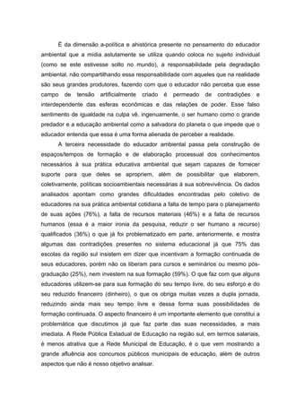 É da dimensão a-política e ahistórica presente no pensamento do educador
ambiental que a mídia astutamente se utiliza quando coloca no sujeito individual
(como se este estivesse solto no mundo), a responsabilidade pela degradação
ambiental, não compartilhando essa responsabilidade com aqueles que na realidade
são seus grandes produtores, fazendo com que o educador não perceba que esse
campo   de   tensão   artificialmente   criado   é   permeado   de   contradições   e
interdependente das esferas econômicas e das relações de poder. Esse falso
sentimento de igualdade na culpa vê, ingenuamente, o ser humano como o grande
predador e a educação ambiental como a salvadora do planeta o que impede que o
educador entenda que essa é uma forma alienada de perceber a realidade.
      A terceira necessidade do educador ambiental passa pela construção de
espaços/tempos de formação e de elaboração processual dos conhecimentos
necessários à sua prática educativa ambiental que sejam capazes de fornecer
suporte para que deles se apropriem, além de possibilitar que elaborem,
coletivamente, políticas socioambientais necessárias à sua sobrevivência. Os dados
analisados apontam como grandes dificuldades encontradas pelo coletivo de
educadores na sua prática ambiental cotidiana a falta de tempo para o planejamento
de suas ações (76%), a falta de recursos materiais (46%) e a falta de recursos
humanos (essa é a maior ironia da pesquisa, reduzir o ser humano a recurso)
qualificados (36%) o que já foi problematizado em parte, anteriormente, e mostra
algumas das contradições presentes no sistema educacional já que 75% das
escolas da região sul insistem em dizer que incentivam a formação continuada de
seus educadores, porém não os liberam para cursos e seminários ou mesmo pós-
graduação (25%), nem investem na sua formação (59%). O que faz com que alguns
educadores utilizem-se para sua formação do seu tempo livre, do seu esforço e do
seu reduzido financeiro (dinheiro), o que os obriga muitas vezes a dupla jornada,
reduzindo ainda mais seu tempo livre e dessa forma suas possibilidades de
formação continuada. O aspecto financeiro é um importante elemento que constitui a
problemática que discutimos já que faz parte das suas necessidades, a mais
imediata. A Rede Pública Estadual de Educação na região sul, em termos salariais,
é menos atrativa que a Rede Municipal de Educação, é o que vem mostrando a
grande afluência aos concursos públicos municipais de educação, além de outros
aspectos que não é nosso objetivo analisar.
 