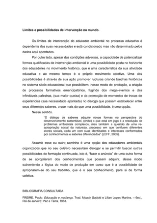 Limites e possibilidades de intervenção no mundo.


       Os limites de intervenção do educador ambiental no processo educativo é
dependente das suas necessidades e está condicionado mas não determinado pelos
dados aqui apontados.
       Por outro lado, apesar das condições adversas, a capacidade de potencializar
formas qualificadas de intervenção ambiental é uma possibilidade posta no horizonte
dos educadores no movimento histórico, que é uma característica da sua atividade
educativa e ao mesmo tempo é o próprio movimento coletivo. Uma das
possibilidades é através de sua ação promover rupturas criando brechas históricas
no sistema sócio-educacional que possibilitem, nesse modo de produção, a criação
de processos formativos emancipatórios, fugindo dos mega-eventos e das
infindáveis palestras, (sua maior queixa) e da promoção de momentos de trocas de
experiências (sua necessidade apontada) no diálogo que possam estabelecer entre
seus diferentes saberes, o que mais do que uma possibilidade, é uma opção.
       Nesse sentido.
               “O diálogo de saberes adquire novas formas na perspectiva do
               desenvolvimento sustentável, (onde) o que está em jogo é a resolução de
               problemas ambientais complexos, mas também a questão de uma re-
               apropriação social da natureza, processo em que confluem diferentes
               atores sociais, cada um com suas identidades e interesses conformados
               por conhecimentos e saberes diferenciados” (LEFF, 2005).

       Assumir esse ou outro caminho é uma opção dos educadores ambientais
organizados que no seu coletivo necessitam dialogar e se permitir buscar outras
possibilidades de formação continuada, isto é, “fazer o anúncio” de uma outra forma
de se apropriarem dos conhecimentos que possam adquirir, desse modo
subvertendo a lógica do modo de produção em curso que é a possibilidade de
apropriarem-se do seu trabalho, que é o seu conhecimento, para si de forma
coletiva.



BIBLIOGRAFIA CONSULTADA

FREIRE. Paulo. Educação e mudança. Trad. Moacir Gadotti e Lílian Lopes Martins. – 6ed.,
Rio de Janeiro: Paz e Terra, 1983.
 