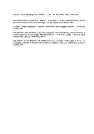 FREIRE, Paulo. Pedagogia do Oprimido. – 17ed., Rio de Janeiro: Paz e Terra, 1987.


LOUREIRO Carlos Frederico B. : AZAZIEL, m & FRANCA, N. Educação ambiental e gestão
participativa em unidades de conservação. Rio de Janeiro: Ibase/Ibama, 2003.

Loureiro, Carlos Frederico B. Trajetória e fundamento da educação ambiental. – São Paulo:
Cortez, 2004

LOUREIRO, Carlos Frederico B. Educar, participar e transformar em educação ambiental. In
Revista Brasileira de Educação Ambiental/REBEA – nº 0 (nov. 2004). – Brasília: Rede
Brasileira de Educação Ambiental, 2004b.

LOUREIRO, Carlos Frederico B. Problematizando conceitos: contribuição à práxis em
educação ambiental. In Pensamento Complexo, dialética e educação ambiental. São Paulo:
Cortez, 2006.
 