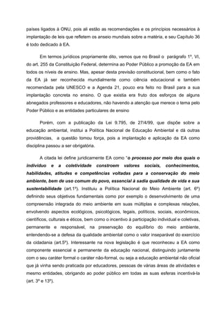 países ligados à ONU, pois ali estão as recomendações e os princípios necessários à
implantação de leis que refletem os anseio mundiais sobre a matéria, e seu Capítulo 36
é todo dedicado à EA.
Em termos jurídicos propriamente dito, vemos que no Brasil o parágrafo 1º, VI,
do art. 255 da Constituição Federal, determina ao Poder Público a promoção da EA em
todos os níveis de ensino. Mas, apesar desta previsão constitucional, bem como o fato
da EA já ser reconhecida mundialmente como ciência educacional e também
recomendada pela UNESCO e a Agenda 21, pouco era feito no Brasil para a sua
implantação concreta no ensino. O que existia era fruto dos esforços de alguns
abnegados professores e educadores, não havendo a atenção que merece o tema pelo
Poder Público e as entidades particulares de ensino
Porém, com a publicação da Lei 9.795, de 27/4/99, que dispõe sobre a
educação ambiental, institui a Política Nacional de Educação Ambiental e dá outras
providências, a questão tomou força, pois a implantação e aplicação da EA como
disciplina passou a ser obrigatória.
A citada lei define juridicamente EA como “o processo por meio dos quais o
indivíduo

e

a

coletividade

constroem

valores

sociais,

conhecimentos,

habilidades, atitudes e competências voltadas para a conservação do meio
ambiente, bem de uso comum do povo, essencial à sadia qualidade de vida e sua
sustentabilidade (art.1º). Instituiu a Política Nacional do Meio Ambiente (art. 6º)
definindo seus objetivos fundamentais como por exemplo o desenvolvimento de uma
compreensão integrada do meio ambiente em suas múltiplas e complexas relações,
envolvendo aspectos ecológicos, psicológicos, legais, políticos, sociais, econômicos,
científicos, culturais e éticos, bem como o incentivo à participação individual e coletivas,
permanente e responsável, na preservação do equilíbrio do meio ambiente,
entendendo-se a defesa da qualidade ambiental como o valor inseparável do exercício
da cidadania (art.5º). Interessante na nova legislação é que reconheceu a EA como
componente essencial e permanente da educação nacional, distinguindo juntamente
com o seu caráter formal o caráter não-formal, ou seja a educação ambiental não oficial
que já vinha sendo praticada por educadores, pessoas de várias áreas de atividades e
mesmo entidades, obrigando ao poder público em todas as suas esferas incentivá-la
(art. 3º e 13º).

 