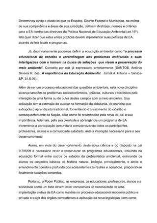 Determinou ainda a citada lei que os Estados, Distrito Federal e Municípios, na esfera
de sua competência e áreas de sua jurisdição, definam diretrizes, normas e critérios
para a EA dentro das diretrizes da Política Nacional de Educação Ambiental (art.16º).
Isto quer dizer que estes entes públicos devem implementar suas políticas de EA,
através de leis locais e programas.
Já, doutrinariamente podemos definir a educação ambiental como "o processo
educacional de estudos e aprendizagem dos problemas ambientais e suas
interligações com o homem na busca de soluções que visem a preservação do
meio ambiente". Conceito por nós já expressado anteriormente (SANTOS, Antônio
Silveira R. dos. A importância da Educação Ambiental. Jornal A Tribuna – SantosSP, 31.5.99).
Além de ser um processo educacional das questões ambientais, esta nova disciplina
alcança também os problemas socioeconômicos, políticos, culturais e históricos pela
interação de uma forma ou de outra destes campos com o meio ambiente. Sua
aplicação tem a extensão de auxiliar na formação da cidadania, de maneira que
extrapola o aprendizado tradicional, fomentando o crescimento do cidadão e
consequentemente da Nação, aliás como foi reconhecido pela nova lei, daí a sua
importância. Ademais, pela sua plenitude e abrangência um programa de EA
incrementa a participação comunitária conscientizando todos os participantes,
professores, alunos e a comunidade estudada, ante a interação necessária para o seu
desenvolvimento.
Assim, em vista do desenvolvimento desta nova ciência e do disposto na Lei
9.795/99 é necessário rever e reestruturar os programas educacionais, incluindo na
educação formal entre outros os estudos da problemática ambiental, ensinando os
alunos os conceitos básicos de história natural, biologia, principalmente, e ainda o
entendimento correto e profundo dos ecossistemas terrestres e aquáticos, propondo-se
finalmente soluções concretas.
Portanto, o Poder Público, as empresas, os educadores, professores, alunos e a
sociedade como um todo devem estar conscientes da necessidade de uma
implantação efetiva da EA como matéria no processo educacional moderno público e
privado e exigir dos órgãos competentes a aplicação da nova legislação, bem como

 