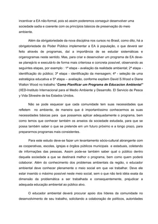 incentivar a EA não-formal, pois só assim poderemos conseguir desenvolver uma
sociedade sadia e coerente com os princípios básicos de preservação do meio
ambiente.
Além da obrigatoriedade da nova disciplina nos cursos no Brasil, como dito, há a
obrigatoriedade do Poder Público implementar a EA à população, o que deverá ser
feito através de programas, daí a importância de se estudar sistemáticas e
organogramas neste sentido. Mas, para criar e desenvolver um programa de EA devese planejá-lo e executá-lo de forma mais criteriosa e concreta possível, observando as
seguintes etapas, por exemplo : 1ª etapa - avaliação da realidade ambiental; 2ª etapa identificação do público; 3ª etapa - identificação da mensagem; 4ª - seleção de uma
estratégica educativa e 5ª etapa – avaliação, conforme expõem David S.Wood e Diane
Walton Wood no trabalho “Como Planificar um Programa de Educacion Ambiental”
(IIED-Instituto Internacional para el Medio Ambiente y Desarrollo. El Servicio de Pesca
y Vida Silvestre de los Estados Unidos.
Não se pode esquecer que cada comunidade tem suas necessidades que
refletem

no ambiente, de maneira que é importantíssimo conhecermos as suas

necessidades básicas para que possamos aplicar adequadamente o programa, bem
como temos que conhecer também os anseios da sociedade estudada, para que se
possa também saber o que se pretende em um futuro próximo e a longo prazo, para
prepararmos programas mais consistentes.
Para este estudo deve-se fazer um levantamento sócio-cultural abrangente com
as cooperativas, escolas, igrejas e órgãos públicos municipais e estaduais, coletando
de informações das pessoas. Assim pode-se também saber qual o público dentro
daquela sociedade a que se destinará melhor o programa, bem como quem poderá
colaborar. Além do conhecimento dos problemas ambientais da região, o educador
ambiental deve conhecer plenamente o meio social em que vai trabalhar. Deve ele
estar inserido o máximo possível neste meio social, sem o que não terá idéia exata da
dimensão da problemática a ser trabalhada e consequentemente, prejudicar a
adequada educação ambiental ao público alvo.
O educador ambiental deverá procurar apoio dos líderes da comunidade no
desenvolvimento de seu trabalho, solicitando a colaboração de políticos, autoridades

 