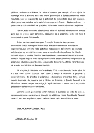 públicas, professores e líderes de bairro e imprensa por exemplo. Com a ajuda da
liderança local o trabalho terá uma maior penetração e consequentemente maior
resultado, não se esquecendo que o potencial da comunidade deve ser estudado,
abrangendo este estudo a parte social educadora e econômica.

Conhecendo-se

o

potencial o educador saberá até que ponto poderá ser desenvolvido o seu programa.
Por fim, todo o trabalho desenvolvido deve ser avaliado de tempos em tempos
para que se possa fazer correções, adequando-se o programa cada vez mais à
comunidade a que é direcionado.
Ante o exposto, conclui-se que a Educação Ambiental é um processo
educacional criado ao longo de muitos anos através de estudos de milhares de
especialistas, que tem uma visão global das necessidades do homem e da natureza
entrelaçadas em um objetivo comum que é a manutenção da qualidade de vida de
todos os seres do planeta. Em vista da existência de problemas ambientais em quase
todas as regiões do país, torna-se importantíssimo o desenvolvimento e implantação de
programas educacionais ambientais, os quais são de suma importância na tentativa de
se reverter ou minimizar os danos ambientais.
Já, a legislação brasileira impõe ao Poder Público a implantação da disciplina da
EA nos seus cursos públicos, bem como o obriga a incentivar e propiciar o
desenvolvimento de projetos e programas educacionais ambientais tanto formais
quanto informais, de maneira que a União, os Estados, o Distrito Federal e os
Municípios devem cumprir sua obrigação legal colaborando assim com o importante
processo de conscientização ambiental.
Somente assim poderemos tentar melhorar a qualidade de vida de todos e,
consequentemente, cumprirmos o disposto no art.225 de nossa Constituição Federal,
onde diz, em poucas palavras, que o meio ambiente sadio é um direito de todos .

BIBILIOGRAFIA CONSULTADA

AGENDA 21. Capítulo 36.

 