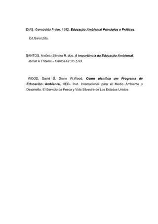 DIAS, Genebaldo Freire. 1992. Educação Ambiental Princípios e Práticas.
Ed.Gaia Ltda.

SANTOS, Antônio Silveira R. dos. A importância da Educação Ambiental.
Jornal A Tribuna – Santos-SP,31.5.99.

WOOD, David S. Diane W.Wood. Como planifica um Programa de
Educación Ambiental. IIED- Inst. Internacional para el Medio Ambiente y
Desarrollo. El Servicio de Pesca y Vida Silvestre de Los Estados Unidos

 