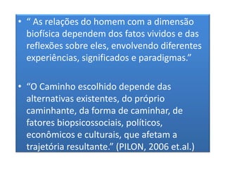 • “ As relações do homem com a dimensão
biofísica dependem dos fatos vividos e das
reflexões sobre eles, envolvendo diferentes
experiências, significados e paradigmas.”
• “O Caminho escolhido depende das
alternativas existentes, do próprio
caminhante, da forma de caminhar, de
fatores biopsicossociais, políticos,
econômicos e culturais, que afetam a
trajetória resultante.” (PILON, 2006 et.al.)
 