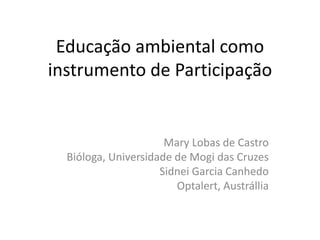 Educação ambiental como
instrumento de Participação
Mary Lobas de Castro
Bióloga, Universidade de Mogi das Cruzes
Sidnei Garcia Canhedo
Optalert, Austrállia
 