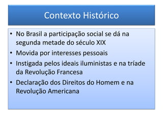 Contexto Histórico
• No Brasil a participação social se dá na
segunda metade do século XIX
• Movida por interesses pessoais
• Instigada pelos ideais iluministas e na tríade
da Revolução Francesa
• Declaração dos Direitos do Homem e na
Revolução Americana
 