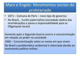 Marx e Engels- Movimentos sociais do
proletariado
• 1871 – Comuna de Paris – novo tipo de governo;
• No Brasil... Cunho paternalista (sociedade abdica das
reivindicações e passa a responsabilidade para as
Oligarquias locais)
Somente após a Segunda Guerra ocorre a conscientização
em relação ao poder na sociedade
1960 – Conscientização sobre os meios em que vivem
No Brasil a problemática ambiental é silenciada devido ao
movimento politico militar;
 