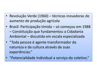 • Revolução Verde (1960) – técnicas inovadoras de
aumento de produção agrícola
• Brasil: Participação tímida – só começou em 1988
– Constituição que fundamentou a Cidadania
Ambiental – discutida em escala especializada
• “Toda pessoa é agente transformador da
natureza e da cultura através de suas
experiências.”
• “Potencialidade Individual a serviço do coletivo.”
 