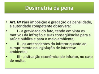 • Art. 6º Para imposição e gradação da penalidade,
a autoridade competente observará:
• I - a gravidade do fato, tendo em vista os
motivos da infração e suas conseqüências para a
saúde pública e para o meio ambiente;
• II - os antecedentes do infrator quanto ao
cumprimento da legislação de interesse
ambiental;
• III - a situação econômica do infrator, no caso
de multa.
 