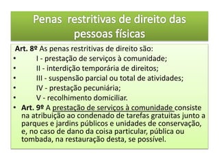 Art. 8º As penas restritivas de direito são:
• I - prestação de serviços à comunidade;
• II - interdição temporária de direitos;
• III - suspensão parcial ou total de atividades;
• IV - prestação pecuniária;
• V - recolhimento domiciliar.
• Art. 9º A prestação de serviços à comunidade consiste
na atribuição ao condenado de tarefas gratuitas junto a
parques e jardins públicos e unidades de conservação,
e, no caso de dano da coisa particular, pública ou
tombada, na restauração desta, se possível.
 