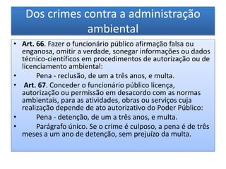 Dos crimes contra a administração
ambiental
• Art. 66. Fazer o funcionário público afirmação falsa ou
enganosa, omitir a verdade, sonegar informações ou dados
técnico-científicos em procedimentos de autorização ou de
licenciamento ambiental:
• Pena - reclusão, de um a três anos, e multa.
• Art. 67. Conceder o funcionário público licença,
autorização ou permissão em desacordo com as normas
ambientais, para as atividades, obras ou serviços cuja
realização depende de ato autorizativo do Poder Público:
• Pena - detenção, de um a três anos, e multa.
• Parágrafo único. Se o crime é culposo, a pena é de três
meses a um ano de detenção, sem prejuízo da multa.
 