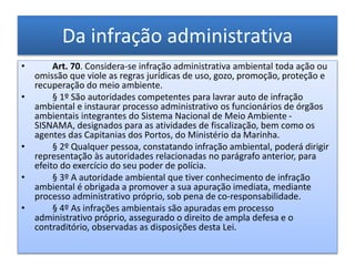 Da infração administrativa
• Art. 70. Considera-se infração administrativa ambiental toda ação ou
omissão que viole as regras jurídicas de uso, gozo, promoção, proteção e
recuperação do meio ambiente.
• § 1º São autoridades competentes para lavrar auto de infração
ambiental e instaurar processo administrativo os funcionários de órgãos
ambientais integrantes do Sistema Nacional de Meio Ambiente -
SISNAMA, designados para as atividades de fiscalização, bem como os
agentes das Capitanias dos Portos, do Ministério da Marinha.
• § 2º Qualquer pessoa, constatando infração ambiental, poderá dirigir
representação às autoridades relacionadas no parágrafo anterior, para
efeito do exercício do seu poder de polícia.
• § 3º A autoridade ambiental que tiver conhecimento de infração
ambiental é obrigada a promover a sua apuração imediata, mediante
processo administrativo próprio, sob pena de co-responsabilidade.
• § 4º As infrações ambientais são apuradas em processo
administrativo próprio, assegurado o direito de ampla defesa e o
contraditório, observadas as disposições desta Lei.
 