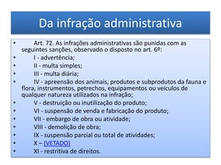 Da infração administrativa
• Art. 72. As infrações administrativas são punidas com as
seguintes sanções, observado o disposto no art. 6º:
• I - advertência;
• II - multa simples;
• III - multa diária;
• IV - apreensão dos animais, produtos e subprodutos da fauna e
flora, instrumentos, petrechos, equipamentos ou veículos de
qualquer natureza utilizados na infração;
• V - destruição ou inutilização do produto;
• VI - suspensão de venda e fabricação do produto;
• VII - embargo de obra ou atividade;
• VIII - demolição de obra;
• IX - suspensão parcial ou total de atividades;
• X – (VETADO)
• XI - restritiva de direitos.
 