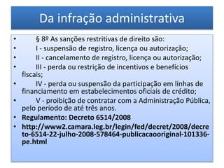 Da infração administrativa
• § 8º As sanções restritivas de direito são:
• I - suspensão de registro, licença ou autorização;
• II - cancelamento de registro, licença ou autorização;
• III - perda ou restrição de incentivos e benefícios
fiscais;
• IV - perda ou suspensão da participação em linhas de
financiamento em estabelecimentos oficiais de crédito;
• V - proibição de contratar com a Administração Pública,
pelo período de até três anos.
• Regulamento: Decreto 6514/2008
• http://www2.camara.leg.br/legin/fed/decret/2008/decre
to-6514-22-julho-2008-578464-publicacaooriginal-101336-
pe.html
 