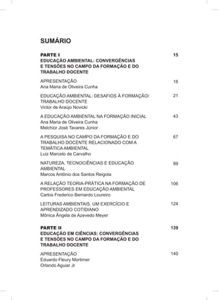 SUMÁRIO
PARTE I
EDUCAÇÃO AMBIENTAL: CONVERGÊNCIAS
E TENSÕES NO CAMPO DA FORMAÇÃO E DO
TRABALHO DOCENTE
APRESENTAÇÃO
Ana Maria de Oliveira Cunha
EDUCAÇÃO AMBIENTAL: DESAFIOS À FORMAÇÃO/
TRABALHO DOCENTE
Victor de Araújo Novicki
A EDUCAÇÃO AMBIENTAL NA FORMAÇÃO INICIAL
Ana Maria de Oliveira Cunha
Melchior José Tavares Júnior
A PESQUISA NO CAMPO DA FORMAÇÃO E DO
TRABALHO DOCENTE RELACIONADO COM A
TEMÁTICA AMBIENTAL
Luiz Marcelo de Carvalho
NATUREZA, TECNOCIÊNCIAS E EDUCAÇÃO
AMBIENTAL
Marcos Antônio dos Santos Reigota
A RELAÇÃO TEORIA-PRÁTICA NA FORMAÇÃO DE
PROFESSORES EM EDUCAÇÃO AMBIENTAL
Carlos Frederico Bernardo Loureiro
LEITURAS AMBIENTAIS, UM EXERCÍCIO E
APRENDIZADO COTIDIANO
Mônica Ângela de Azevedo Meyer
PARTE II
EDUCAÇÃO EM CIÊNCIAS: CONVERGÊNCIAS
E TENSÕES NO CAMPO DA FORMAÇÃO E DO
TRABALHO DOCENTE
APRESENTAÇÃO
Eduardo Fleury Mortimer
Orlando Aguiar Jr
15
16
21
43
67
89
106
124
139
140
 