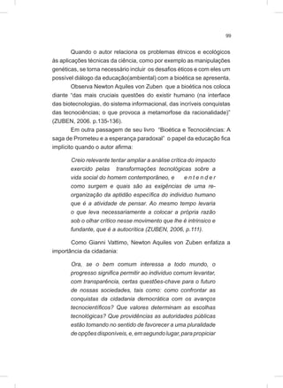 99
Quando o autor relaciona os problemas étnicos e ecológicos
às aplicações técnicas da ciência, como por exemplo as manipulações
genéticas, se torna necessário incluir os desafios éticos e com eles um
possível diálogo da educação(ambiental) com a bioética se apresenta.
Observa Newton Aquiles von Zuben que a bioética nos coloca
diante “das mais cruciais questões do existir humano (na interface
das biotecnologias, do sistema informacional, das incríveis conquistas
das tecnociências; o que provoca a metamorfose da racionalidade)”
(ZUBEN, 2006. p.135-136).
Em outra passagem de seu livro “Bioética e Tecnociências: A
saga de Prometeu e a esperança paradoxal” o papel da educação fica
implícito quando o autor afirma:
Creio relevante tentar ampliar a análise crítica do impacto
exercido pelas transformações tecnológicas sobre a
vida social do homem contemporâneo, e e n t e n d e r
como surgem e quais são as exigências de uma re-
organização da aptidão específica do individuo humano
que é a atividade de pensar. Ao mesmo tempo levaria
o que leva necessariamente a colocar a própria razão
sob o olhar crítico nesse movimento que lhe é intrinsico e
fundante, que é a autocrítica (ZUBEN, 2006, p.111).
Como Gianni Vattimo, Newton Aquiles von Zuben enfatiza a
importância da cidadania:
Ora, se o bem comum interessa a todo mundo, o
progresso significa permitir ao individuo comum levantar,
com transparência, certas questões-chave para o futuro
de nossas sociedades, tais como: como confrontar as
conquistas da cidadania democrática com os avanços
tecnocientíficos? Que valores determinam as escolhas
tecnológicas? Que providências as autoridades públicas
estão tomando no sentido de favorecer a uma pluralidade
deopçõesdisponíveis,e,emsegundolugar,parapropiciar
 