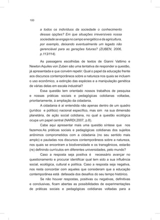 100
a todos os indivíduos da sociedade o conhecimento
dessas opções? Em que situações irreversíveis nossa
sociedadeseengajanocampoenergéticoedaagricultura,
por exemplo, deixando eventualmente um legado não
gerenciável para as gerações futuras? (ZUBEN, 2006,
p.113/114).
As passagens escolhidas de textos de Gianni Vattimo e
Newton Aquiles von Zuben são uma tentativa de responder a questão,
já apresentada e que convém repetir: Qual o papel da educação frente
aos discursos contemporâneos sobre a natureza nos quais se incluem
o uso econômico, a extinção das espécies e a manipulação genética
de várias delas em escala industrial?
Essa questão tem orientado nossos trabalhos de pesquisa
e nossas práticas sociais e pedagógicas cotidianas voltadas,
prioritariamente, à ampliação da cidadania.
A cidadania é aí entendida não apenas dentro de um quadro
(jurídico e político) nacional específico, mas sim na sua dimensão
planetária, de ação social cotidiana, no qual a questão ecológica
ocupa um papel central (NARDI,2007, p.8).
Cabe aqui apresentar mais uma questão síntese que nos
fazemos:As práticas sociais e pedagógicas cotidianas dos sujeitos
anônimos comprometidos com a cidadania (no seu sentido mais
amplo) e pautadas nos discursos contemporâneos sobre a natureza,
nos quais se encontram a biodiversidade e os transgênicos, estarão
(re) definindo currículos em diferentes universidades, pelo mundo?
Caso a resposta seja positiva é necessário avançar no
questionamento e procurar identificar qual tem sido a sua influência
social, ecológica, cultural e política. Caso a resposta seja negativa,
nos resta concordar com aqueles que consideram que a educação
contemporânea está defasada dos desafios do seu tempo histórico.
Se não houver respostas, positivas ou negativas, definitivas
e conclusivas, ficam abertas as possibilidades de experimentações
de práticas sociais e pedagógicas cotidianas voltadas para a
 