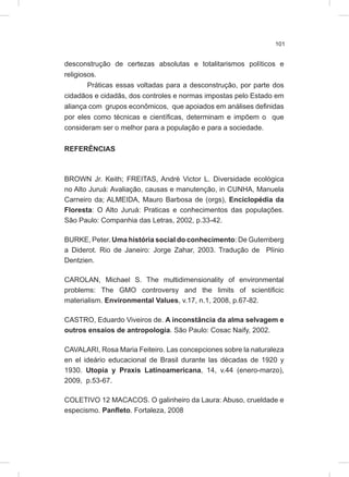 101
desconstrução de certezas absolutas e totalitarismos políticos e
religiosos.
Práticas essas voltadas para a desconstrução, por parte dos
cidadãos e cidadãs, dos controles e normas impostas pelo Estado em
aliança com grupos econômicos, que apoiados em análises definidas
por eles como técnicas e científicas, determinam e impõem o que
consideram ser o melhor para a população e para a sociedade.
REFERÊNCIAS
BROWN Jr. Keith; FREITAS, André Victor L. Diversidade ecológica
no Alto Juruá: Avaliação, causas e manutenção, in CUNHA, Manuela
Carneiro da; ALMEIDA, Mauro Barbosa de (orgs), Enciclopédia da
Floresta: O Alto Juruá: Praticas e conhecimentos das populações.
São Paulo: Companhia das Letras, 2002, p.33-42.
BURKE, Peter. Uma história social do conhecimento: De Gutemberg
a Diderot. Rio de Janeiro: Jorge Zahar, 2003. Tradução de Plínio
Dentzien.
CAROLAN, Michael S. The multidimensionality of environmental
problems: The GMO controversy and the limits of scientificic
materialism. Environmental Values, v.17, n.1, 2008, p.67-82.
CASTRO, Eduardo Viveiros de. A inconstância da alma selvagem e
outros ensaios de antropologia. São Paulo: Cosac Naify, 2002.
CAVALARI, Rosa Maria Feiteiro. Las concepciones sobre la naturaleza
en el ideário educacional de Brasil durante las décadas de 1920 y
1930. Utopia y Praxis Latinoamericana, 14, v.44 (enero-marzo),
2009, p.53-67.
COLETIVO 12 MACACOS. O galinheiro da Laura: Abuso, crueldade e
especismo. Panfleto. Fortaleza, 2008
 