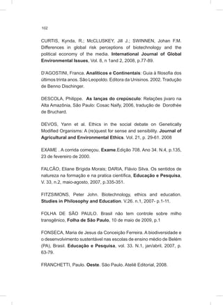 102
CURTIS, Kynda, R.; McCLUSKEY, Jill J.; SWINNEN, Johan F.M.
Differences in global risk perceptions of biotechnology and the
political economy of the media. International Journal of Global
Environmental Issues, Vol. 8, n 1and 2, 2008, p.77-89.
D’AGOSTINI, Franca. Analíticos e Continentais: Guia à filosofia dos
últimos trinta anos. São Leopoldo. Editora da Unisinos. 2002. Tradução
de Benno Dischinger.
DESCOLA, Philippe. As lanças do crepúsculo: Relações jivaro na
Alta Amazônia, São Paulo: Cosac Naify, 2006, tradução de Dorothée
de Bruchard.
DEVOS, Yann et al. Ethics in the social debate on Genetically
Modified Organisms: A (re)quest for sense and sensibility. Journal of
Agricultural and Environmental Ethics. Vol. 21, p. 29-61. 2008
EXAME . A corrida começou. Exame.Edição 708. Ano 34. N.4, p.135,
23 de fevereiro de 2000.
FALCÃO, Eliane Brígida Morais; DARIA, Flávio Silva. Os sentidos de
natureza na formação e na pratica científica, Educação e Pesquisa,
V. 33, n.2, maio-agosto, 2007, p.335-351.
FITZSIMONS, Peter John. Biotechnology, ethics and education.
Studies in Philosophy and Education. V.26. n.1, 2007- p.1-11.
FOLHA DE SÃO PAULO. Brasil não tem controle sobre milho
transgênico, Folha de São Paulo, 10 de maio de 2009, p.1
FONSECA, Maria de Jesus da Conceição Ferreira. A biodiversidade e
o desenvolvimento sustentável nas escolas de ensino médio de Belém
(PA), Brasil. Educação e Pesquisa, vol. 33. N.1, jan/abril, 2007, p.
63-79.
FRANCHETTI, Paulo. Oeste. São Paulo. Ateliê Editorial, 2008.
 