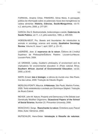 103
FURNIVAL, Ariadne Chloe; PINHEIRO, Sônia Maria. A percepção
pública da informação sobre os potenciais riscos dos transgênicos na
cadeia alimentar. História, Ciências, Saúde-Manguinhos, vol.15.
n.2, abril-junho, 2008, p. 277-291
GARCIA, Eloi S. Biodiversidade, biotecnologia e saúde. Cadernos de
Saúde Pública, vol.11, n.3, julho-setembro, 1995, p. 495-500.
HOBSON-WEST, Pru. Beasts and boundaries: An introduction to
animals in sociology, science and society. Qualitative Sociology
Review. Volume III, Issue 1, april, 2007, p. 23- 41.
LADRIÈRE, Jean. L’ esperance de la raison, Éditions de L’Institut
Supérieur de Philosophie/Éditions Peeters: Louvain-La-Neuve-
Louvain-Paris, 2004.
LE GRANGE, Lesley. Guattari’s philosophy of environment and its
implications for environmental education in (Post) colonial África.
Southern African Journal of Environmental Education, vol.22,
2005, p.35-45
MAYR, Ernest. Isto é biologia: a ciência do mundo vivo. São Paulo,
Cia das Letras, 2008. Tradução de Cláudio Ângelo.
MERLEAU-PONTY, Maurice. A Natureza. São Paulo, Martins Fontes,
2000. Texto estabelecido e anotado por Dominique Séglard. Tradução
de Álvaro Cabral.
MEYER, John M. Nature, Property and Democracy in the Debate over
Genetically Modified Organisms. Ocassional Papers of the School
of Social Science, Number 23. Princenton University, 2006.
MOSCOVICI, Serge. Reenchanter la nature: Entretiens avec Pascal
Dibie, Aube: Gémenos, 2002.
MUTSCHLER, Hans-Dieter. Introdução à filosofia da natureza.
 