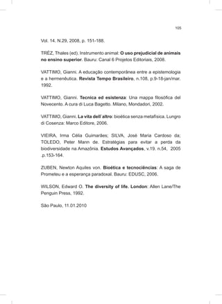 105
Vol. 14. N.29, 2008, p. 151-188.
TRÉZ, Thales (ed). Instrumento animal: O uso prejudicial de animais
no ensino superior. Bauru: Canal 6 Projetos Editoriais, 2008.
VATTIMO, Gianni. A educação contemporânea entre a epistemologia
e a hermenêutica. Revista Tempo Brasileiro, n.108, p.9-18-jan/mar.
1992.
VATTIMO, Gianni. Tecnica ed esistenza: Una mappa filosófica del
Novecento. A cura di Luca Bagetto. Milano, Mondadori, 2002.
VATTIMO, Gianni. La vita dell`altro: bioética senza metafísica. Lungro
di Cosenza: Marco Editore, 2006.
VIEIRA, Irma Célia Guimarães; SILVA, José Maria Cardoso da;
TOLEDO, Peter Mann de. Estratégias para evitar a perda da
biodiversidade na Amazônia. Estudos Avançados, v.19. n.54, 2005
.p.153-164.
ZUBEN, Newton Aquiles von. Bioética e tecnociências: A saga de
Prometeu e a esperança paradoxal. Bauru: EDUSC, 2006.
WILSON, Edward O. The diversity of life. London: Allen Lane/The
Penguin Press, 1992.
São Paulo, 11.01.2010
 