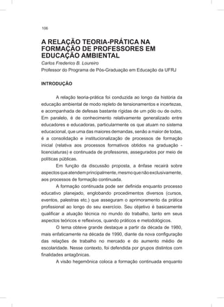 106
A RELAÇÃO TEORIA-PRÁTICA NA
FORMAÇÃO DE PROFESSORES EM
EDUCAÇÃO AMBIENTAL
Carlos Frederico B. Loureiro
Professor do Programa de Pós-Graduação em Educação da UFRJ
INTRODUÇÃO
A relação teoria-prática foi conduzida ao longo da história da
educação ambiental de modo repleto de tensionamentos e incertezas,
e acompanhada de defesas bastante rígidas de um pólo ou de outro.
Em paralelo, é de conhecimento relativamente generalizado entre
educadores e educadoras, particularmente os que atuam no sistema
educacional, que uma das maiores demandas, senão a maior de todas,
é a consolidação e institucionalização de processos de formação
inicial (relativa aos processos formativos obtidos na graduação -
licenciaturas) e continuada de professores, assegurados por meio de
políticas públicas.
Em função da discussão proposta, a ênfase recairá sobre
aspectosqueatendemprincipalmente,mesmoquenãoexclusivamente,
aos processos de formação continuada.
A formação continuada pode ser definida enquanto processo
educativo planejado, englobando procedimentos diversos (cursos,
eventos, palestras etc.) que asseguram o aprimoramento da prática
profissional ao longo do seu exercício. Seu objetivo é basicamente
qualificar a atuação técnica no mundo do trabalho, tanto em seus
aspectos teóricos e reflexivos, quando práticos e metodológicos.
O tema obteve grande destaque a partir da década de 1980,
mais enfaticamente na década de 1990, diante da nova configuração
das relações de trabalho no mercado e do aumento médio de
escolaridade. Nesse contexto, foi defendida por grupos distintos com
finalidades antagônicas.
A visão hegemônica coloca a formação continuada enquanto
 