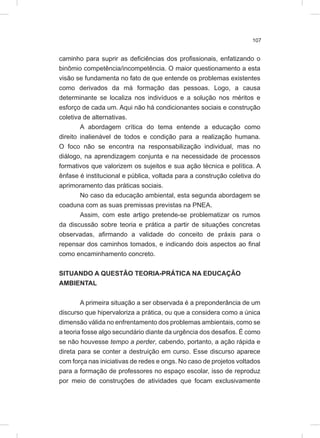 107
caminho para suprir as deficiências dos profissionais, enfatizando o
binômio competência/incompetência. O maior questionamento a esta
visão se fundamenta no fato de que entende os problemas existentes
como derivados da má formação das pessoas. Logo, a causa
determinante se localiza nos indivíduos e a solução nos méritos e
esforço de cada um. Aqui não há condicionantes sociais e construção
coletiva de alternativas.
A abordagem crítica do tema entende a educação como
direito inalienável de todos e condição para a realização humana.
O foco não se encontra na responsabilização individual, mas no
diálogo, na aprendizagem conjunta e na necessidade de processos
formativos que valorizem os sujeitos e sua ação técnica e política. A
ênfase é institucional e pública, voltada para a construção coletiva do
aprimoramento das práticas sociais.
No caso da educação ambiental, esta segunda abordagem se
coaduna com as suas premissas previstas na PNEA.
Assim, com este artigo pretende-se problematizar os rumos
da discussão sobre teoria e prática a partir de situações concretas
observadas, afirmando a validade do conceito de práxis para o
repensar dos caminhos tomados, e indicando dois aspectos ao final
como encaminhamento concreto.
SITUANDO A QUESTÃO TEORIA-PRÁTICA NA EDUCAÇÃO
AMBIENTAL
A primeira situação a ser observada é a preponderância de um
discurso que hipervaloriza a prática, ou que a considera como a única
dimensão válida no enfrentamento dos problemas ambientais, como se
a teoria fosse algo secundário diante da urgência dos desafios. É como
se não houvesse tempo a perder, cabendo, portanto, a ação rápida e
direta para se conter a destruição em curso. Esse discurso aparece
com força nas iniciativas de redes e ongs. No caso de projetos voltados
para a formação de professores no espaço escolar, isso de reproduz
por meio de construções de atividades que focam exclusivamente
 