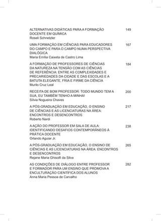 ALTERNATIVAS DIDÁTICAS PARA A FORMAÇÃO
DOCENTE EM QUÍMICA
Roseli Schnetzler
UMA FORMAÇÃO EM CIÊNCIAS PARA EDUCADORES
DO CAMPO E PARA O CAMPO NUMA PERSPECTIVA
DIALÓGICA
Maria Emília Caixeta de Castro Lima
A FORMAÇÃO DE PROFESSORES DE CIÊNCIAS
DA NATUREZA NA TENSÃO COM AS CIÊNCIAS
DE REFERÊNCIA: ENTRE AS COMPLEXIDADES E
PRECARIEDADES DA CIDADE E DAS ESCOLAS E A
BATUTA ELEGANTE, FRIA E FIRME DA CIÊNCIA
Murilo Cruz Leal
RECEITA DE BOM PROFESSOR: TODO MUNDO TEM A
SUA, EU TAMBÉM TENHO A MINHA!
Sílvia Nogueira Chaves
A PÓS-GRADUAÇÃO EM EDUCAÇÃO, O ENSINO
DE CIÊNCIAS E AS LICENCIATURAS NA ÁREA:
ENCONTROS E DESENCONTROS
Roberto Nardi
A AÇÃO DO PROFESSOR EM SALA DE AULA:
IDENTIFICANDO DESAFIOS CONTEMPORÂNEOS À
PRÁTICA DOCENTE
Orlando Aguiar Jr.
A PÓS-GRADUAÇÃO EM EDUCAÇÃO, O ENSINO DE
CIÊNCIAS E AS LICENCIATURAS NA ÁREA: ENCONTROS
E DESENCONTROS
Rejane Maria Ghisolfi da Silva
AS CONDIÇÕES DE DIÁLOGO ENTRE PROFESSOR
E FORMADOR PARA UM ENSINO QUE PROMOVA A
ENCULTURAÇÃO CIENTÍFICA DOS ALUNOS
Anna Maria Pessoa de Carvalho
149
167
184
200
217
238
265
282
 
